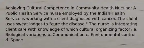 Achieving Cultural Competence in Community Health Nursing: A Public Health Service nurse employed by the Indian Health Service is working with a client diagnosed with cancer. The client uses sweat lodges to "cure the disease." The nurse is integrating client care with knowledge of which cultural organizing factor? a. Biological variations b. Communication c. Environmental control d. Space