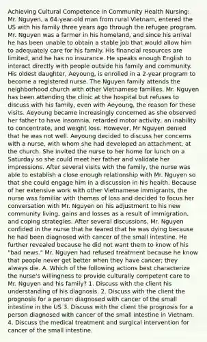 Achieving Cultural Competence in Community Health Nursing: Mr. Nguyen, a 64-year-old man from rural Vietnam, entered the US with his family three years ago through the refugee program. Mr. Nguyen was a farmer in his homeland, and since his arrival he has been unable to obtain a stable job that would allow him to adequately care for his family. His financial resources are limited, and he has no insurance. He speaks enough English to interact directly with people outside his family and community. His oldest daughter, Aeyoung, is enrolled in a 2-year program to become a registered nurse. The Nguyen family attends the neighborhood church with other Vietnamese families. Mr. Nguyen has been attending the clinic at the hospital but refuses to discuss with his family, even with Aeyoung, the reason for these visits. Aeyoung became increasingly concerned as she observed her father to have insomnia, retarded motor activity, an inability to concentrate, and weight loss. However, Mr Nguyen denied that he was not well. Aeyoung decided to discuss her concerns with a nurse, with whom she had developed an attachment, at the church. She invited the nurse to her home for lunch on a Saturday so she could meet her father and validate her impressions. After several visits with the family, the nurse was able to establish a close enough relationship with Mr. Nguyen so that she could engage him in a discussion in his health. Because of her extensive work with other Vietnamese immigrants, the nurse was familiar with themes of loss and decided to focus her conversation with Mr. Nguyen on his adjustment to his new community living, gains and losses as a result of immigration, and coping strategies. After several discussions, Mr. Nguyen confided in the nurse that he feared that he was dying because he had been diagnosed with cancer of the small intestine. He further revealed because he did not want them to know of his "bad news." Mr. Nguyen had refused treatment because he know that people never get better when they have cancer; they always die. A. Which of the following actions best characterize the nurse's willingness to provide culturally competent care to Mr. Nguyen and his family? 1. Discuss with the client his understanding of his diagnosis. 2. Discuss with the client the prognosis for a person diagnosed with cancer of the small intestine in the US 3. Discuss with the client the prognosis for a person diagnosed with cancer of the small intestine in Vietnam. 4. Discuss the medical treatment and surgical intervention for cancer of the small intestine.