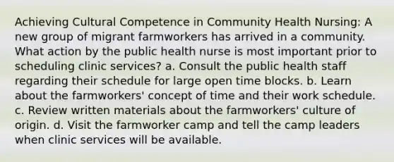 Achieving Cultural Competence in Community Health Nursing: A new group of migrant farmworkers has arrived in a community. What action by the public health nurse is most important prior to scheduling clinic services? a. Consult the public health staff regarding their schedule for large open time blocks. b. Learn about the farmworkers' concept of time and their work schedule. c. Review written materials about the farmworkers' culture of origin. d. Visit the farmworker camp and tell the camp leaders when clinic services will be available.