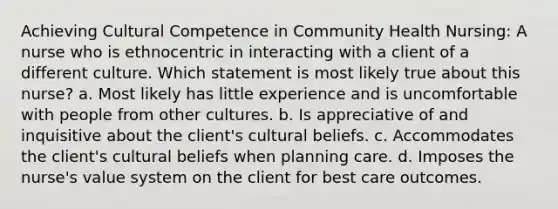 Achieving Cultural Competence in Community Health Nursing: A nurse who is ethnocentric in interacting with a client of a different culture. Which statement is most likely true about this nurse? a. Most likely has little experience and is uncomfortable with people from other cultures. b. Is appreciative of and inquisitive about the client's cultural beliefs. c. Accommodates the client's cultural beliefs when planning care. d. Imposes the nurse's value system on the client for best care outcomes.