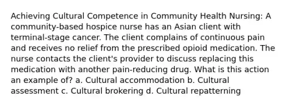 Achieving Cultural Competence in Community Health Nursing: A community-based hospice nurse has an Asian client with terminal-stage cancer. The client complains of continuous pain and receives no relief from the prescribed opioid medication. The nurse contacts the client's provider to discuss replacing this medication with another pain-reducing drug. What is this action an example of? a. Cultural accommodation b. Cultural assessment c. Cultural brokering d. Cultural repatterning