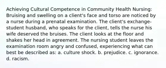 Achieving Cultural Competence in Community Health Nursing: Bruising and swelling on a client's face and torso are noticed by a nurse during a prenatal examination. The client's exchange-student husband, who speaks for the client, tells the nurse his wife deserved the bruises. The client looks at the floor and shakes her head in agreement. The nursing student leaves the examination room angry and confused, experiencing what can best be described as: a. culture shock. b. prejudice. c. ignorance. d. racism.