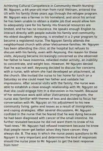 Achieving Cultural Competence in Community Health Nursing: Mr. Nguyen, a 64-year-old man from rural Vietnam, entered the US with his family three years ago through the refugee program. Mr. Nguyen was a farmer in his homeland, and since his arrival he has been unable to obtain a stable job that would allow him to adequately care for his family. His financial resources are limited, and he has no insurance. He speaks enough English to interact directly with people outside his family and community. His oldest daughter, Aeyoung, is enrolled in a 2-year program to become a registered nurse. The Nguyen family attends the neighborhood church with other Vietnamese families. Mr. Nguyen has been attending the clinic at the hospital but refuses to discuss with his family, even with Aeyoung, the reason for these visits. Aeyoung became increasingly concerned as she observed her father to have insomnia, retarded motor activity, an inability to concentrate, and weight loss. However, Mr Nguyen denied that he was not well. Aeyoung decided to discuss her concerns with a nurse, with whom she had developed an attachment, at the church. She invited the nurse to her home for lunch on a Saturday so she could meet her father and validate her impressions. After several visits with the family, the nurse was able to establish a close enough relationship with Mr. Nguyen so that she could engage him in a discussion in his health. Because of her extensive work with other Vietnamese immigrants, the nurse was familiar with themes of loss and decided to focus her conversation with Mr. Nguyen on his adjustment to his new community living, gains and losses as a result of immigration, and coping strategies. After several discussions, Mr. Nguyen confided in the nurse that he feared that he was dying because he had been diagnosed with cancer of the small intestine. He further revealed because he did not want them to know of his "bad news." Mr. Nguyen had refused treatment because he know that people never get better when they have cancer; they always die. B. The way in which the nurse poses questions to Mr. Nguyen is very important and determines the kind of responses should the nurse pose to Mr. Nguyen to get the best response from him?