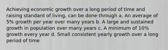 Achieving economic growth over a long period of time and raising standard of living, can be done through a. An average of 5% growth per year over many years b. A large and sustained growth in population over many years c. A minimum of 10% growth every year d. Small consistent yearly growth over a long period of time