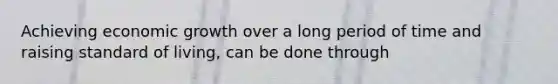 Achieving economic growth over a long period of time and raising standard of living, can be done through