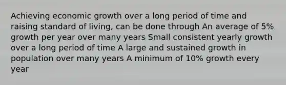 Achieving economic growth over a long period of time and raising standard of living, can be done through An average of 5% growth per year over many years Small consistent yearly growth over a long period of time A large and sustained growth in population over many years A minimum of 10% growth every year