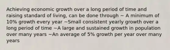 Achieving economic growth over a long period of time and raising standard of living, can be done through ~ A minimum of 10% growth every year ~Small consistent yearly growth over a long period of time ~A large and sustained growth in population over many years ~An average of 5% growth per year over many years