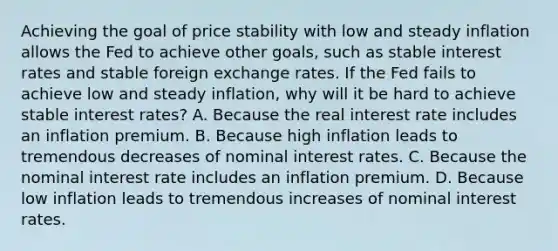 Achieving the goal of price stability with low and steady inflation allows the Fed to achieve other​ goals, such as stable interest rates and stable foreign exchange rates. If the Fed fails to achieve low and steady​ inflation, why will it be hard to achieve stable interest​ rates? A. Because the real interest rate includes an inflation premium. B. Because high inflation leads to tremendous decreases of nominal interest rates. C. Because the nominal interest rate includes an inflation premium. D. Because low inflation leads to tremendous increases of nominal interest rates.