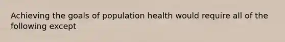 Achieving the goals of population health would require all of the following except