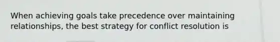 When achieving goals take precedence over maintaining relationships, the best strategy for conflict resolution is