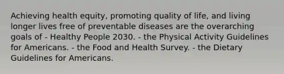 Achieving health equity, promoting quality of life, and living longer lives free of preventable diseases are the overarching goals of - Healthy People 2030. - the Physical Activity Guidelines for Americans. - the Food and Health Survey. - the Dietary Guidelines for Americans.