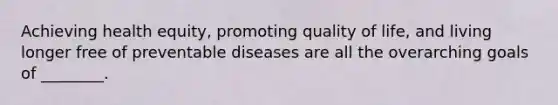 Achieving health equity, promoting quality of life, and living longer free of preventable diseases are all the overarching goals of ________.