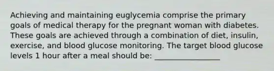 Achieving and maintaining euglycemia comprise the primary goals of medical therapy for the pregnant woman with diabetes. These goals are achieved through a combination of diet, insulin, exercise, and blood glucose monitoring. The target blood glucose levels 1 hour after a meal should be: _________________