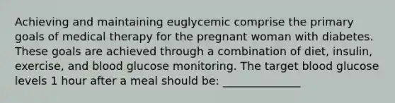 Achieving and maintaining euglycemic comprise the primary goals of medical therapy for the pregnant woman with diabetes. These goals are achieved through a combination of diet, insulin, exercise, and blood glucose monitoring. The target blood glucose levels 1 hour after a meal should be: ______________