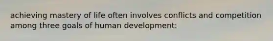 achieving mastery of life often involves conflicts and competition among three goals of human development: