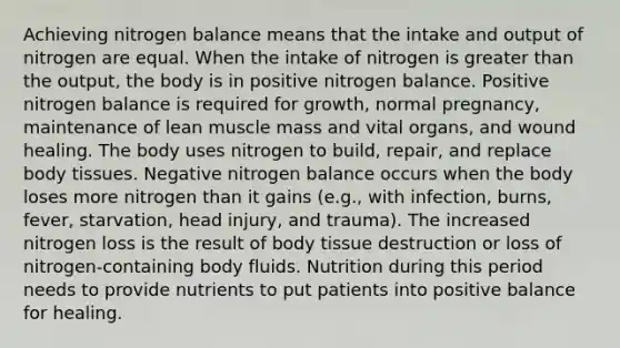 Achieving nitrogen balance means that the intake and output of nitrogen are equal. When the intake of nitrogen is greater than the output, the body is in positive nitrogen balance. Positive nitrogen balance is required for growth, normal pregnancy, maintenance of lean muscle mass and vital organs, and wound healing. The body uses nitrogen to build, repair, and replace body tissues. Negative nitrogen balance occurs when the body loses more nitrogen than it gains (e.g., with infection, burns, fever, starvation, head injury, and trauma). The increased nitrogen loss is the result of body tissue destruction or loss of nitrogen-containing body fluids. Nutrition during this period needs to provide nutrients to put patients into positive balance for healing.