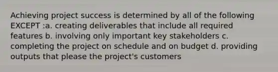 Achieving project success is determined by all of the following EXCEPT :a. creating deliverables that include all required features b. involving only important key stakeholders c. completing the project on schedule and on budget d. providing outputs that please the project's customers