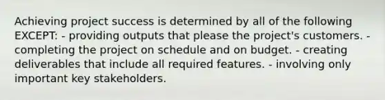 Achieving project success is determined by all of the following EXCEPT: - providing outputs that please the project's customers. - completing the project on schedule and on budget. - creating deliverables that include all required features. - involving only important key stakeholders.