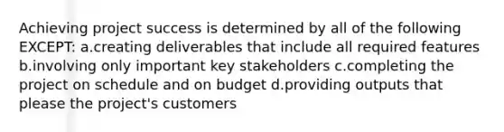 Achieving project success is determined by all of the following EXCEPT: a.creating deliverables that include all required features b.involving only important key stakeholders c.completing the project on schedule and on budget d.providing outputs that please the project's customers