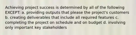 Achieving project success is determined by all of the following EXCEPT: a. providing outputs that please the project's customers b. creating deliverables that include all required features c. completing the project on schedule and on budget d. involving only important key stakeholders