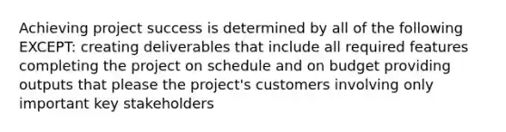 Achieving project success is determined by all of the following EXCEPT: creating deliverables that include all required features completing the project on schedule and on budget providing outputs that please the project's customers involving only important key stakeholders