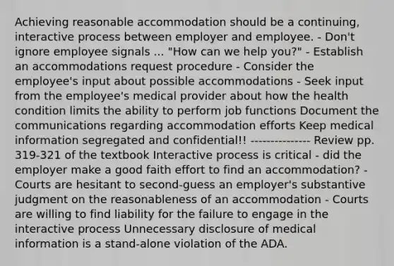 Achieving reasonable accommodation should be a continuing, interactive process between employer and employee. - Don't ignore employee signals ... "How can we help you?" - Establish an accommodations request procedure - Consider the employee's input about possible accommodations - Seek input from the employee's medical provider about how the health condition limits the ability to perform job functions Document the communications regarding accommodation efforts Keep medical information segregated and confidential!! --------------- Review pp. 319-321 of the textbook Interactive process is critical - did the employer make a good faith effort to find an accommodation? - Courts are hesitant to second-guess an employer's substantive judgment on the reasonableness of an accommodation - Courts are willing to find liability for the failure to engage in the interactive process Unnecessary disclosure of medical information is a stand-alone violation of the ADA.