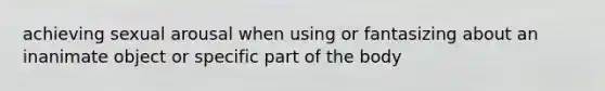 achieving sexual arousal when using or fantasizing about an inanimate object or specific part of the body