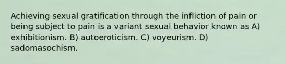 Achieving sexual gratification through the infliction of pain or being subject to pain is a variant sexual behavior known as A) exhibitionism. B) autoeroticism. C) voyeurism. D) sadomasochism.