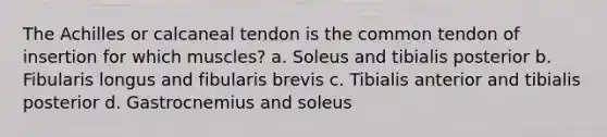 The Achilles or calcaneal tendon is the common tendon of insertion for which muscles? a. Soleus and tibialis posterior b. Fibularis longus and fibularis brevis c. Tibialis anterior and tibialis posterior d. Gastrocnemius and soleus