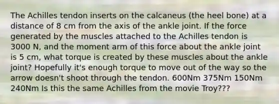 The Achilles tendon inserts on the calcaneus (the heel bone) at a distance of 8 cm from the axis of the ankle joint. If the force generated by the muscles attached to the Achilles tendon is 3000 N, and the moment arm of this force about the ankle joint is 5 cm, what torque is created by these muscles about the ankle joint? Hopefully it's enough torque to move out of the way so the arrow doesn't shoot through the tendon. 600Nm 375Nm 150Nm 240Nm Is this the same Achilles from the movie Troy???