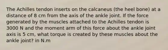 The Achilles tendon inserts on the calcaneus (the heel bone) at a distance of 8 cm from the axis of the ankle joint. If the force generated by the muscles attached to the Achilles tendon is 3000 N and the moment arm of this force about the ankle joint axis is 5 cm, what torque is created by these muscles about the ankle joint? in N.m