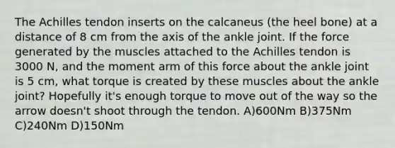 The Achilles tendon inserts on the calcaneus (the heel bone) at a distance of 8 cm from the axis of the ankle joint. If the force generated by the muscles attached to the Achilles tendon is 3000 N, and the moment arm of this force about the ankle joint is 5 cm, what torque is created by these muscles about the ankle joint? Hopefully it's enough torque to move out of the way so the arrow doesn't shoot through the tendon. A)600Nm B)375Nm C)240Nm D)150Nm