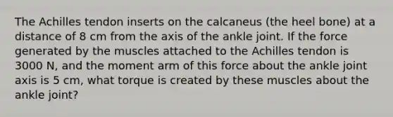 The Achilles tendon inserts on the calcaneus (the heel bone) at a distance of 8 cm from the axis of the ankle joint. If the force generated by the muscles attached to the Achilles tendon is 3000 N, and the moment arm of this force about the ankle joint axis is 5 cm, what torque is created by these muscles about the ankle joint?