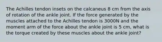 The Achilles tendon insets on the calcaneus 8 cm from the axis of rotation of the ankle joint. If the force generated by the muscles attached to the Achilles tendon is 3000N and the moment arm of the force about the ankle joint is 5 cm, what is the torque created by these muscles about the ankle joint?