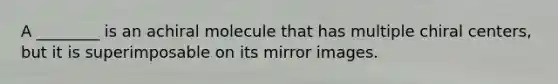 A ________ is an achiral molecule that has multiple chiral centers, but it is superimposable on its mirror images.