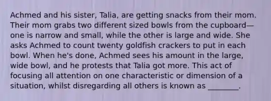 Achmed and his sister, Talia, are getting snacks from their mom. Their mom grabs two different sized bowls from the cupboard—one is narrow and small, while the other is large and wide. She asks Achmed to count twenty goldfish crackers to put in each bowl. When he's done, Achmed sees his amount in the large, wide bowl, and he protests that Talia got more. This act of focusing all attention on one characteristic or dimension of a situation, whilst disregarding all others is known as ________.