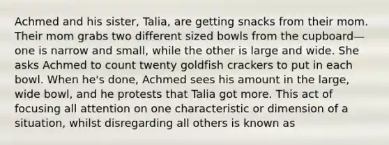 Achmed and his sister, Talia, are getting snacks from their mom. Their mom grabs two different sized bowls from the cupboard—one is narrow and small, while the other is large and wide. She asks Achmed to count twenty goldfish crackers to put in each bowl. When he's done, Achmed sees his amount in the large, wide bowl, and he protests that Talia got more. This act of focusing all attention on one characteristic or dimension of a situation, whilst disregarding all others is known as