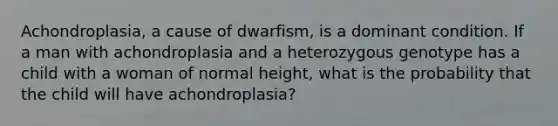 Achondroplasia, a cause of dwarfism, is a dominant condition. If a man with achondroplasia and a heterozygous genotype has a child with a woman of normal height, what is the probability that the child will have achondroplasia?