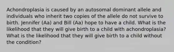 Achondroplasia is caused by an autosomal dominant allele and individuals who inherit two copies of the allele do not survive to birth. Jennifer (Aa) and Bill (Aa) hope to have a child. What is the likelihood that they will give birth to a child with achondroplasia? What is the likelihood that they will give birth to a child without the condition?