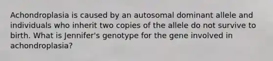 Achondroplasia is caused by an autosomal dominant allele and individuals who inherit two copies of the allele do not survive to birth. What is Jennifer's genotype for the gene involved in achondroplasia?