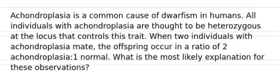 Achondroplasia is a common cause of dwarfism in humans. All individuals with achondroplasia are thought to be heterozygous at the locus that controls this trait. When two individuals with achondroplasia mate, the offspring occur in a ratio of 2 achondroplasia:1 normal. What is the most likely explanation for these observations?