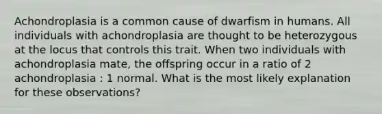 Achondroplasia is a common cause of dwarfism in humans. All individuals with achondroplasia are thought to be heterozygous at the locus that controls this trait. When two individuals with achondroplasia mate, the offspring occur in a ratio of 2 achondroplasia : 1 normal. What is the most likely explanation for these observations?