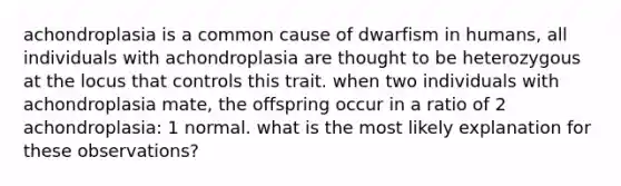 achondroplasia is a common cause of dwarfism in humans, all individuals with achondroplasia are thought to be heterozygous at the locus that controls this trait. when two individuals with achondroplasia mate, the offspring occur in a ratio of 2 achondroplasia: 1 normal. what is the most likely explanation for these observations?