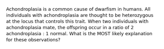 Achondroplasia is a common cause of dwarfism in humans. All individuals with achondroplasia are thought to be heterozygous at the locus that controls this trait. When two individuals with achondroplasia mate, the offspring occur in a ratio of 2 achondroplasia : 1 normal. What is the MOST likely explanation for these observations?