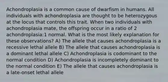 Achondroplasia is a common cause of dwarfism in humans. All individuals with achondroplasia are thought to be heterozygous at the locus that controls this trait. When two individuals with achondroplasia mate, the offspring occur in a ratio of 2 achondroplasia:1 normal. What is the most likely explanation for these observations? A) The allele that causes achondroplasia is a recessive lethal allele B) The allele that causes achondroplasia is a dominant lethal allele C) Achondroplasia is codominant to the normal condition D) Achondroplasia is incompletely dominant to the normal condition E) The allele that causes achondroplasia is a late-onset lethal allele