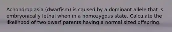 Achondroplasia (dwarfism) is caused by a dominant allele that is embryonically lethal when in a homozygous state. Calculate the likelihood of two dwarf parents having a normal sized offspring.