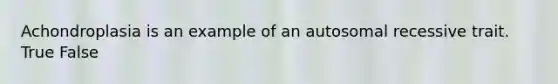 Achondroplasia is an example of an autosomal recessive trait. True False