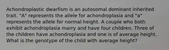 Achondroplastic dwarfism is an autosomal dominant inherited trait. "A" represents the allele for achondroplasia and "a" represents the allele for normal height. A couple who both exhibit achondroplasia marry and have four children. Three of the children have achondroplasia and one is of average height. What is the genotype of the child with average height?