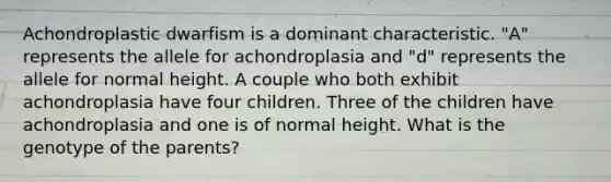 Achondroplastic dwarfism is a dominant characteristic. "A" represents the allele for achondroplasia and "d" represents the allele for normal height. A couple who both exhibit achondroplasia have four children. Three of the children have achondroplasia and one is of normal height. What is the genotype of the parents?