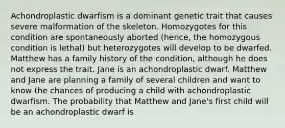 Achondroplastic dwarfism is a dominant genetic trait that causes severe malformation of the skeleton. Homozygotes for this condition are spontaneously aborted (hence, the homozygous condition is lethal) but heterozygotes will develop to be dwarfed. Matthew has a family history of the condition, although he does not express the trait. Jane is an achondroplastic dwarf. Matthew and Jane are planning a family of several children and want to know the chances of producing a child with achondroplastic dwarfism. The probability that Matthew and Jane's first child will be an achondroplastic dwarf is